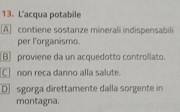 L'acqua potabile
A] contiene sostanze minerali indispensabili
per l’organismo.
B] proviene da un acquedotto controllato.
Cnon reca danno alla salute.
D] sgorga direttamente dalla sorgente in
montagna.