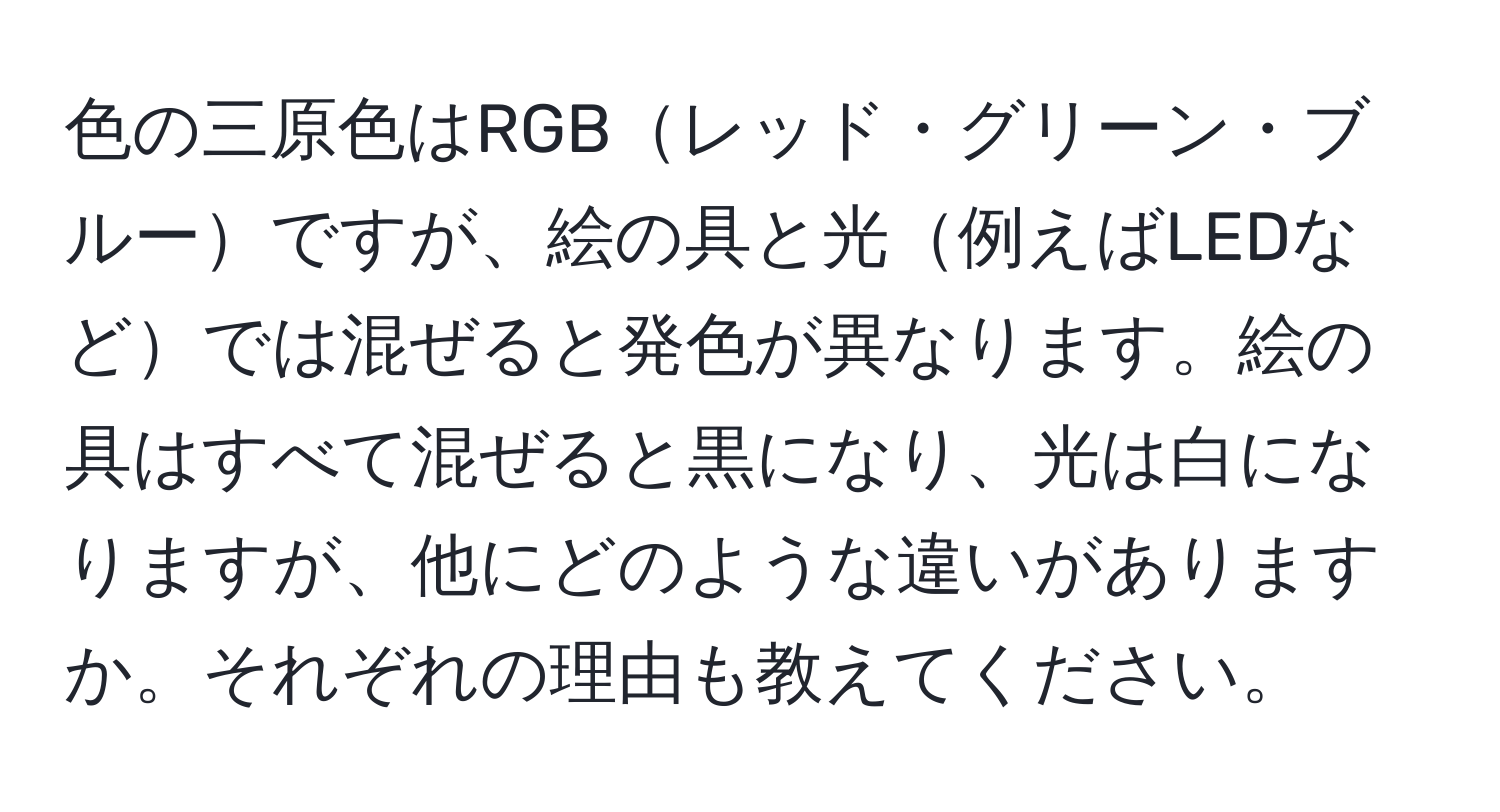 色の三原色はRGBレッド・グリーン・ブルーですが、絵の具と光例えばLEDなどでは混ぜると発色が異なります。絵の具はすべて混ぜると黒になり、光は白になりますが、他にどのような違いがありますか。それぞれの理由も教えてください。