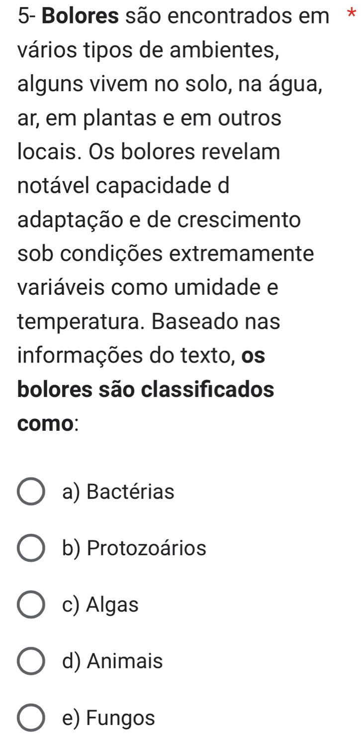 5- Bolores são encontrados em *
vários tipos de ambientes,
alguns vivem no solo, na água,
ar, em plantas e em outros
locais. Os bolores revelam
notável capacidade d
adaptação e de crescimento
sob condições extremamente
variáveis como umidade e
temperatura. Baseado nas
informações do texto, os
bolores são classificados
como:
a) Bactérias
b) Protozoários
c) Algas
d) Animais
e) Fungos