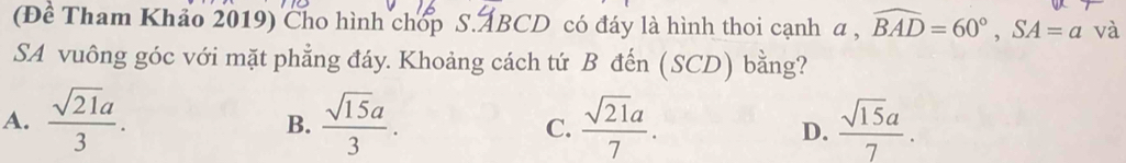 (Đề Tham Khảo 2019) Cho hình chop S. ABCD có đáy là hình thoi cạnh a , widehat BAD=60°, SA=a và
SA vuông góc với mặt phẳng đáy. Khoảng cách tứ B đến (SCD) bằng?
A.  sqrt(21)a/3 .  sqrt(15)a/3 . C.  sqrt(21)a/7 . D.  sqrt(15)a/7 . 
B.