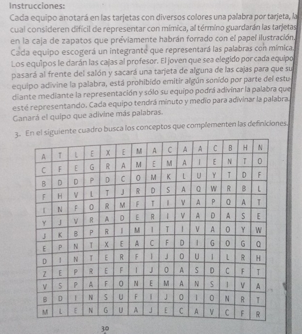 Instrucciones: 
Cada equipo anotará en las tarjetas con diversos colores una palabra por tarjeta, la 
cual consideren difícil de representar con mímica, al término guardarán las tarjetas 
en la caja de zapatos que préviamente habrán forrado con el papel ilustración. 
Cada equipo escogerá un integrante que representará las palabras con mímica. 
Los equipos le darán las cajas al profesor. El joven que sea elegido por cada equipo 
pasará al frente del salón y sacará una tarjeta de alguna de las cajas para que su 
equipo adivine la palabra, está prohibido emitir algún sonido por parte del estu- 
diante mediante la representación y sólo su equipo podrá adivinar la palabra que 
esté representando. Cada equipo tendrá minuto y medio para adivinar la palabra. 
Ganará el quipo que adivine más palabras. 
3.iente cuadro busca los conceptos que complementen las definiciones. 
30