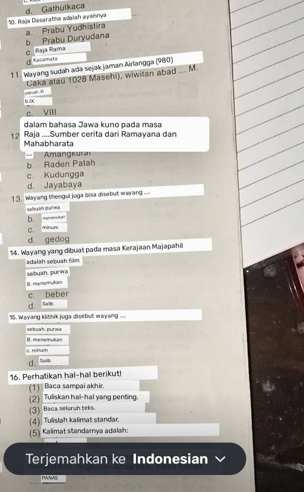 d. Gathutkaca
10. Raja Dasaratha adalah ayahnya
a. Prabu Yudhistira
b. Prabu Duryudana
C Raja Rama
d. Kacamata
11. Wayang sudah ada sejak jaman Airlangga (980)
Caka atau 1028 Masehi), wiwitan abad ... M.
sebush. XI
b.IX
C. vill
dalam bahasa Jawa kuno pada masa
12 Raja ....Sumber cerita dari Ramayana dan
Mahabharata
mangkural
b Raden Patah
c Kudungga
d. Jayabaya
13. Wayang thengul juga bisa disebut wayang ....
sebuah purwa
b. menemukan
C. minum
d gedog
14. Wayang yang dibuat pada masa Kerajaan Majapahil
adalah sebuah film
sebuah. purwa
B. menemukan
c. beber
d. Sa lib
15. Wayang klithik juga disebut wayang ....
sebuah. purwa
B. menemukan
c. minum
d。 Sa lib
16. Perhatikan hal-hal berikut!
(1) Baca sampai akhir.
(2) Tuliskan hal-hal yang penting.
(3) Baca seluruh teks.
(4) Tulislah kalimat standar.
(5) Kalimat standarnya adalah:
Terjemahkan ke Indonesian
PANAS