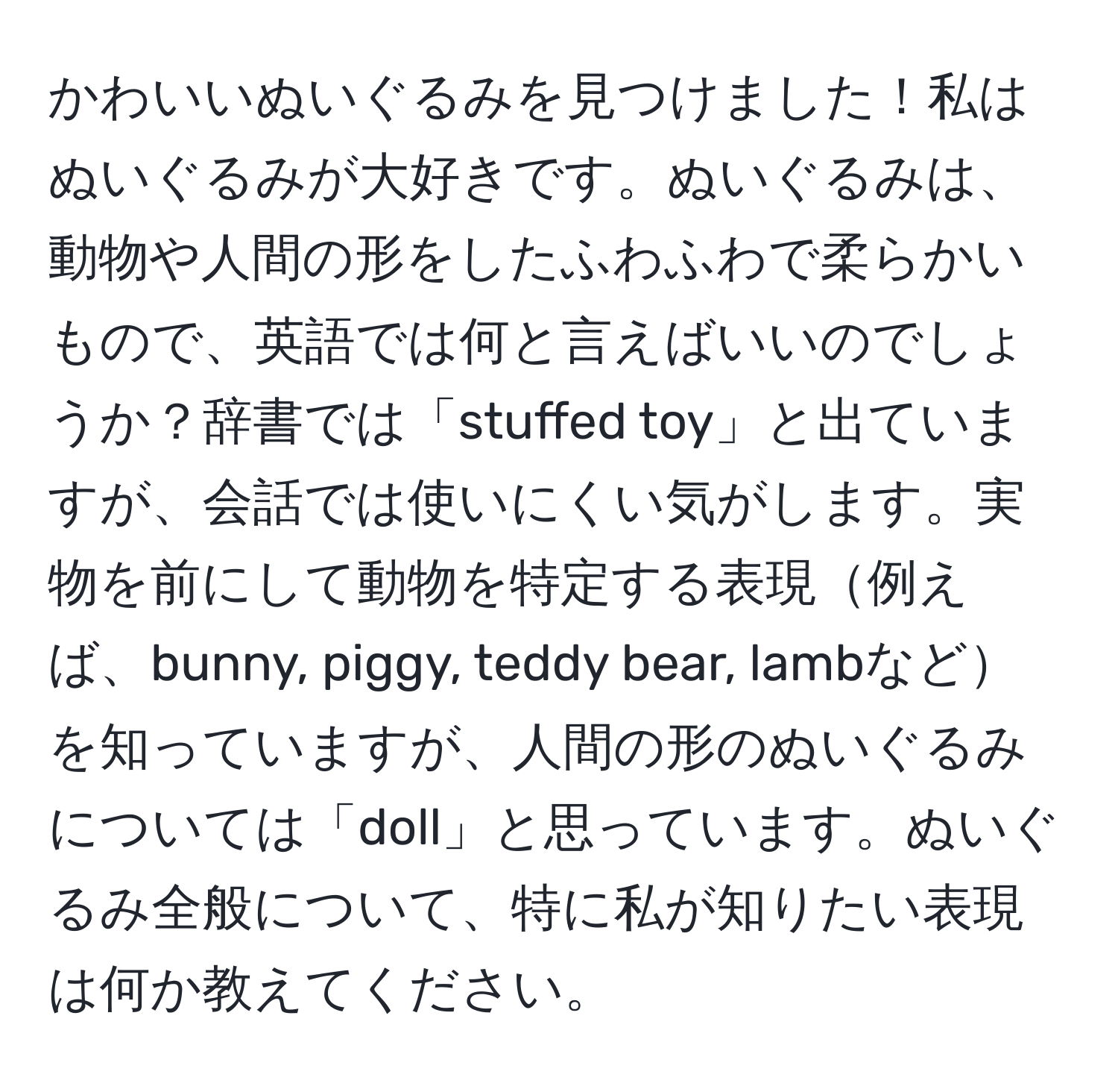 かわいいぬいぐるみを見つけました！私はぬいぐるみが大好きです。ぬいぐるみは、動物や人間の形をしたふわふわで柔らかいもので、英語では何と言えばいいのでしょうか？辞書では「stuffed toy」と出ていますが、会話では使いにくい気がします。実物を前にして動物を特定する表現例えば、bunny, piggy, teddy bear, lambなどを知っていますが、人間の形のぬいぐるみについては「doll」と思っています。ぬいぐるみ全般について、特に私が知りたい表現は何か教えてください。