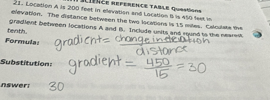 SCIENCE REFERENCE TABLE Questions 
21. Location A is 200 feet in elevation and Location B is 450 feet in 
elevation. The distance between the two locations is 15 miles. Calculate the 
gradient between locations A and B. Include units and round to the nearest 
tenth. 
Formula: 
Substitution: 
nswer: