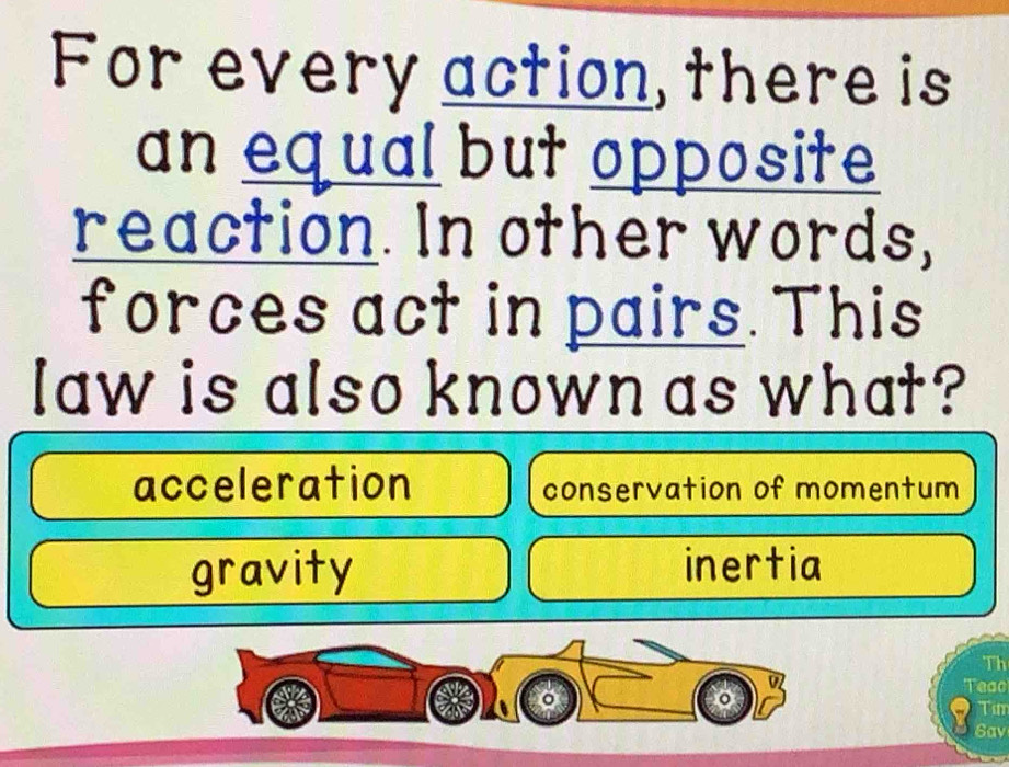 For every action, there is
an equal but opposite
reaction. In other words,
forces act in pairs. This
law is also known as what?
acceleration conservation of momentum
gravity inertia
Th
Teao
Tur
6av