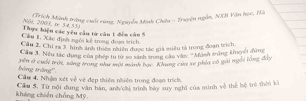 (Trích Mảnh trăng cuối rừng, Nguyễn Minh Châu - Truyện ngắn, NXB Văn học, Hà 
Nội, 2003, tr. 54, 55) 
Thực hiện các yêu cầu từ câu 1 đến câu 5 
Câu 1. Xác định ngôi kể trong đoạn trích. 
Câu 2. Chỉ ra 3 hình ảnh thiên nhiên được tác giả miêu tả trong đoạn trích. 
Câu 3. Nêu tác dụng của phép tu từ so sánh trong câu văn: “Mảnh trăng khuyết đứng 
yên ở cuối trời, sáng trong như một mảnh bạc. Khung cửa xe phía cô gái ngồi lồng đầy 
bóng trăng'. 
Câu 4. Nhận xét về vẻ đẹp thiên nhiên trong đoạn trích. 
Câu 5. Từ nội dung văn bản, anh/chị trình bày suy nghĩ của mình về thế hệ trẻ thời kì 
kháng chiến chống Mỹ.