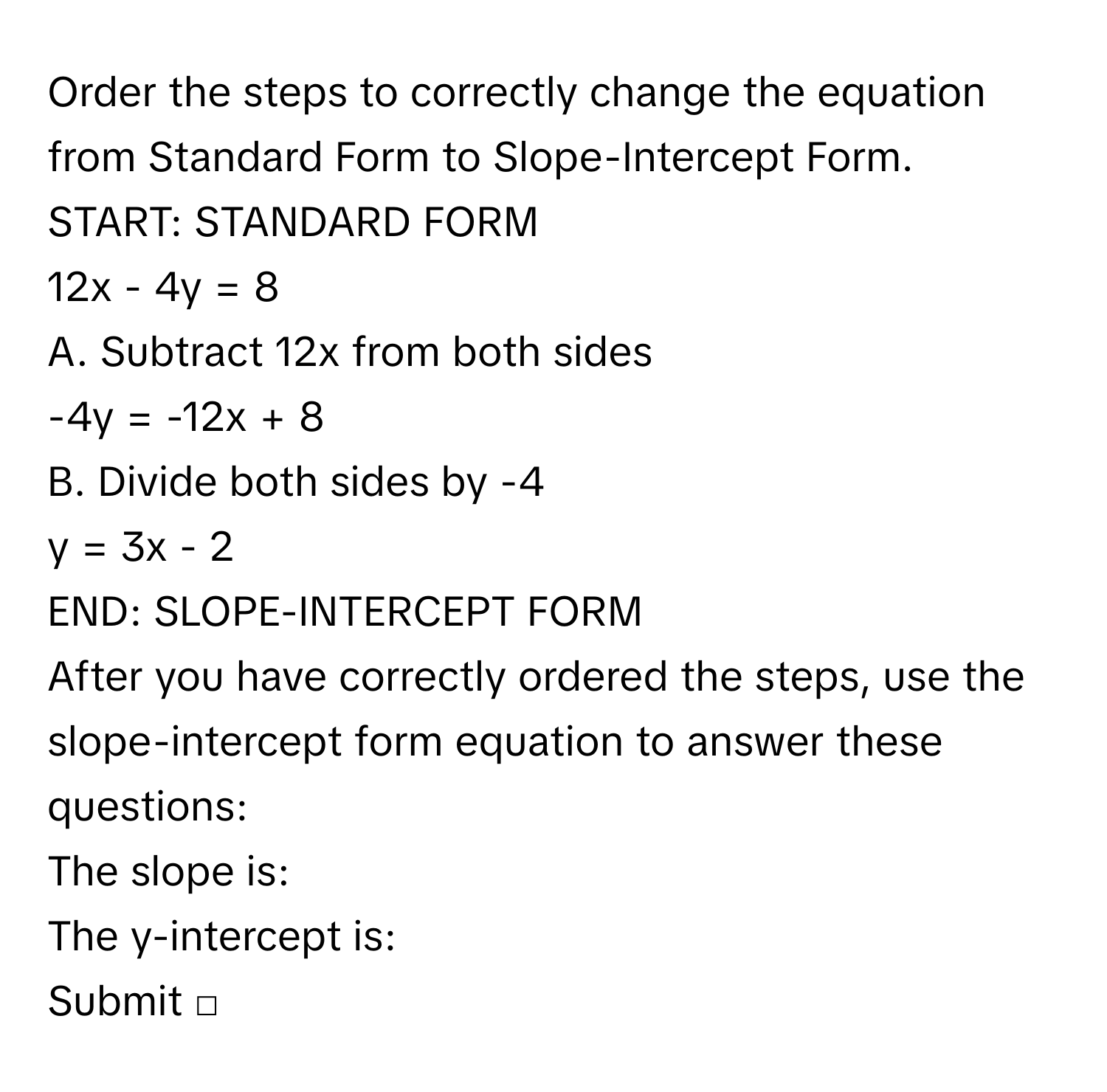 Order the steps to correctly change the equation from Standard Form to Slope-Intercept Form.
START: STANDARD FORM
12x - 4y = 8
A. Subtract 12x from both sides
-4y = -12x + 8
B. Divide both sides by -4
y = 3x - 2
END: SLOPE-INTERCEPT FORM
After you have correctly ordered the steps, use the slope-intercept form equation to answer these questions:
The slope is:
The y-intercept is:
Submit □