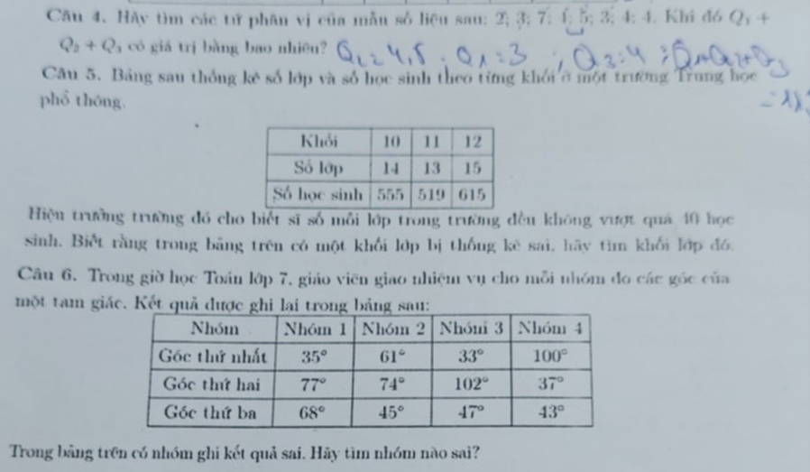 Hãy tìm các tử phân vị của mẫu số liệu sau: 2; 3; 7: 4; 5;3;4;4. Khi đó Q_1+
Q_2+Q_3 có giá trị bàng bao nhiệu?
Câu 5. Bảng sau thống kê số lớp và số học sinh theo từng khối ở một trường Trung học
phổ thông.
Hiệu trưởng trường đó cho biết sĩ số mỗi lớp trong trường đều không vượt quả 40 học
sinh. Biết rằng trong bãng trên có một khối lớp bị thống kê sai, hãy tìm khối lớp đó.
Câu 6. Trong giờ học Toán lớp 7, giáo viên giao nhiệm vụ cho mỗi nhóm đo các góc của
một tam giác. Kết quả đư
Trong bằng trên có nhóm ghi kết quả sai. Hãy tìm nhóm nào sai?