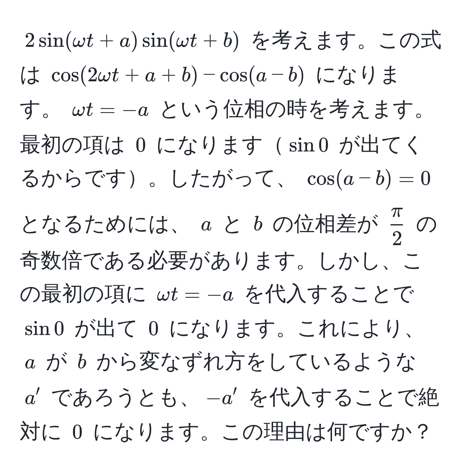 $2sin(omega t + a)sin(omega t + b)$ を考えます。この式は $ cos(2omega t + a + b) - cos(a - b) $ になります。 $omega t = -a$ という位相の時を考えます。最初の項は $0$ になります$sin 0$ が出てくるからです。したがって、 $ cos(a-b) = 0 $ となるためには、 $a$ と $b$ の位相差が $ π/2 $ の奇数倍である必要があります。しかし、この最初の項に $omega t = -a$ を代入することで $sin 0$ が出て $0$ になります。これにより、$a$ が $b$ から変なずれ方をしているような $a'$ であろうとも、$-a'$ を代入することで絶対に $0$ になります。この理由は何ですか？