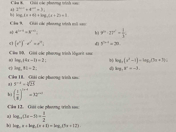 Giải các phương trình sau: 
a) 2^(2x-1)+4^(x+1)=3; 
b) log _5(x+6)+log _5(x+2)=1. 
Câu 9. Giải các phương trình mũ sau: 
a) 4^(2x-1)=8^(x+3); b) 9^(2x)· 27^(x^2)= 1/3 ; 
c) (e^4)^x· e^(x^2)=e^(12); d) 5^(2x-1)=20. 
Câu 10. Giải các phương trình lôgarit sau: 
a) log _3(4x-1)=2
b) log _2(x^2-1)=log _2(3x+3)
c) log _x81=2; d) log _28^x=-3. 
Câu 11. Giải các phương trình sau: 
a) 5^(x-2)=sqrt[3](25)
b) ( 1/8 )^2x-1=32^(x+3)
Câu 12. Giải các phương trình sau: 
a) log _16(3x-5)= 1/2 
b) log _3x+log _3(x+1)=log _3(5x+12).