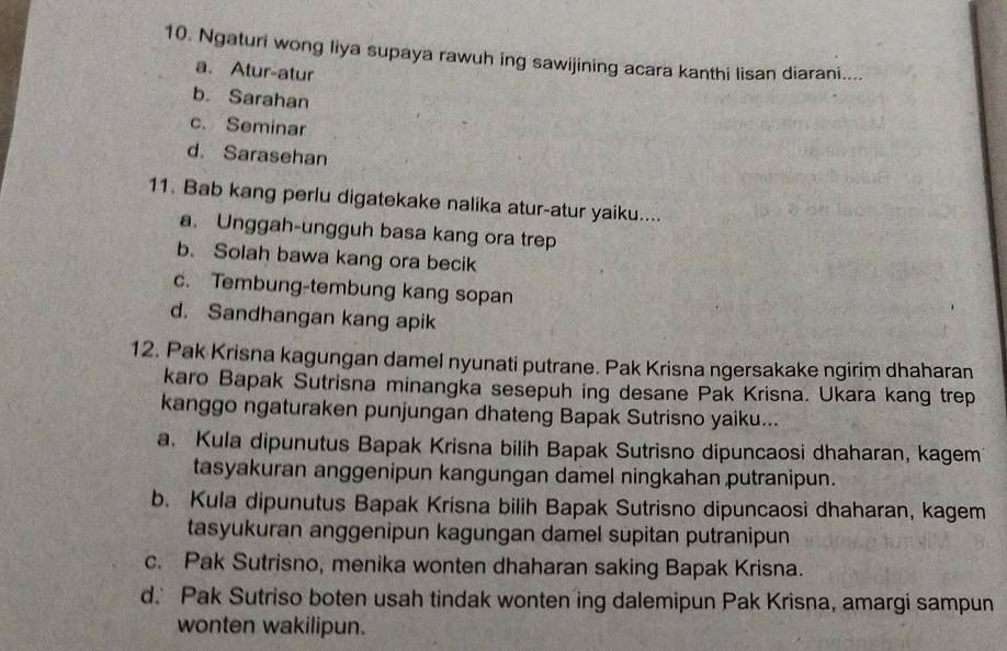 Ngaturi wong liya supaya rawuh ing sawijining acara kanthi lisan diarani....
a. Atur-atur
b. Sarahan
c. Seminar
d. Sarasehan
11. Bab kang perlu digatekake nalika atur-atur yaiku....
a. Unggah-ungguh basa kang ora trep
b. Solah bawa kang ora becik
c. Tembung-tembung kang sopan
d. Sandhangan kang apik
12. Pak Krisna kagungan damel nyunati putrane. Pak Krisna ngersakake ngirim dhaharan
karo Bapak Sutrisna minangka sesepuh ing desane Pak Krisna. Ukara kang trep
kanggo ngaturaken punjungan dhateng Bapak Sutrisno yaiku...
a Kula dipunutus Bapak Krisna bilih Bapak Sutrisno dipuncaosi dhaharan, kagem
tasyakuran anggenipun kangungan damel ningkahan putranipun.
b. Kula dipunutus Bapak Krisna bilih Bapak Sutrisno dipuncaosi dhaharan, kagem
tasyukuran anggenipun kagungan damel supitan putranipun
c. Pak Sutrisno, menika wonten dhaharan saking Bapak Krisna.
d. Pak Sutriso boten usah tindak wonten ing dalemipun Pak Krisna, amargi sampun
wonten wakilipun.