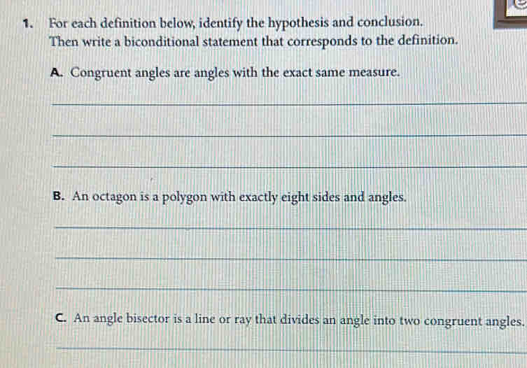 For each definition below, identify the hypothesis and conclusion. 
Then write a biconditional statement that corresponds to the definition. 
A. Congruent angles are angles with the exact same measure. 
_ 
_ 
_ 
B. An octagon is a polygon with exactly eight sides and angles. 
_ 
_ 
_ 
C. An angle bisector is a line or ray that divides an angle into two congruent angles. 
_