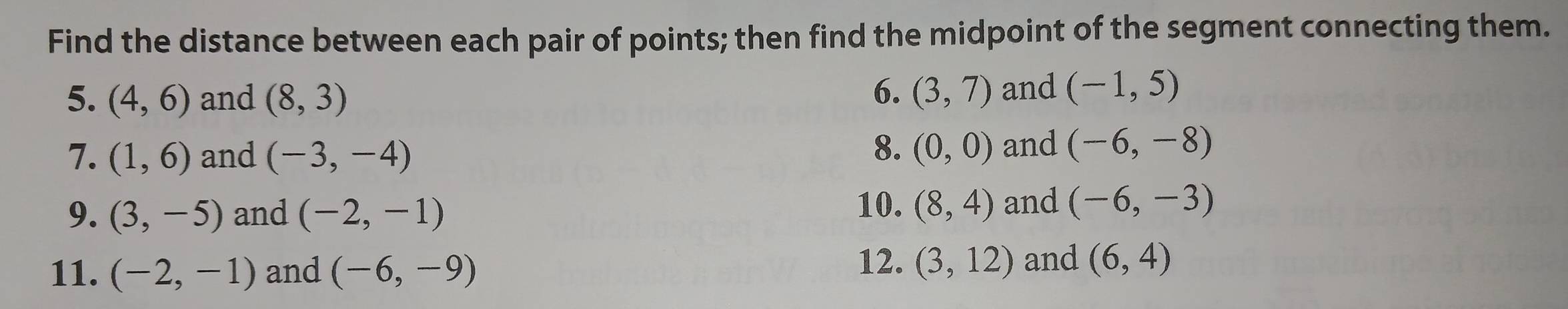 Find the distance between each pair of points; then find the midpoint of the segment connecting them. 
6. 
5. (4,6) and (8,3) (3,7) and (-1,5)
8. 
7. (1,6) and (-3,-4) (0,0) and (-6,-8)
9. (3,-5) and (-2,-1)
10. (8,4) and (-6,-3)
11. (-2,-1) and (-6,-9)
12. (3,12) and (6,4)