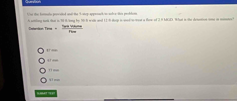 Question
Use the formula provided and the 5 -step approach to solve this problem
A settling tank that is 50 ft long by 30 ft wide and 12 ft deep is used to treat a flow of 2.9 MGD. What is the detention time in minutes?
Detention Time = TankVolume/Flow 
87 min
67 min
77 min
97 min
SUBMIT TEST