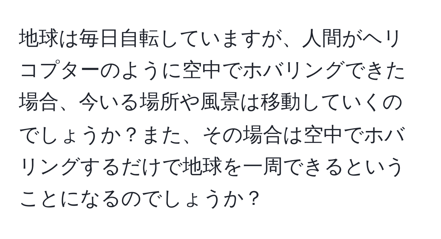 地球は毎日自転していますが、人間がヘリコプターのように空中でホバリングできた場合、今いる場所や風景は移動していくのでしょうか？また、その場合は空中でホバリングするだけで地球を一周できるということになるのでしょうか？