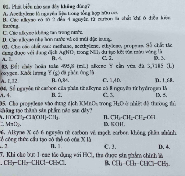 Phát biểu nào sau đây không đúng?
A. Acethylene là nguyên liệu trong tổng hợp hữu cơ.
B. Các alkyne có từ 2 đến 4 nguyên tử carbon là chất khí ở điều kiện
thường.
C. Các alkyne không tan trong nước.
D. Các alkyne nhẹ hơn nước và có mùi đặc trưng.
02. Cho các chất sau: methane, acethylene, ethylene, propyne. Số chất tác
dụng được với dung dịch AgNO_3 trong NH_3 dư tạo kết tủa màu vàng là
A. 1. B. 4. C. 2. D. 3.
03. Đốt cháy hoàn toàn 495,8 (mL) alkene Y cần vừa đủ 3,7185 (L)
oxygen. Khối lượng Y (g) đã phản ứng là
A. 1,12. B. 0,84. C. 1,40. D. 1,68.
04. Số nguyên tử carbon của phân tử alkyne có 8 nguyên tử hydrogen là
A. 4. B. 2. C. 3. D. 5.
05. Cho propylene vào dung dịch KMn O_4 trong H_2O ở nhiệt độ thường thì
không tạo thành sản phầm nào sau đây?
. HOCH_2-CH(OH)-CH_3.
B. CH_3-CH_2-CH_2=OH.
a MnO_2. D. KOH.
06. Alkyne X có 6 nguyên tử carbon và mạch carbon không phân nhánh.
cố công thức cầu tạo có thể có của X là. 2. B. 1. C. 3. D. 4.
7. Khi cho but-1-ene tác dụng với HCl, thu được sản phẩm chính là
CH_3-CH_2 C HCl-CH_2Cl. B. CH_3-CH_2-CHCl-CH_3.