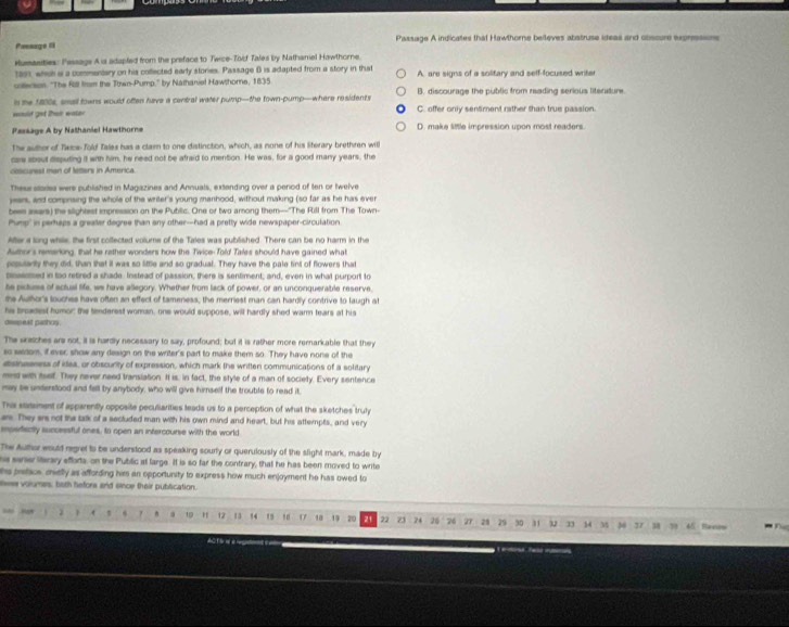Pessage I Passage A indicates that Hawthome beileves abstruse ideas and obsoure expresssons
Humasities: Pessage A ia adapled from the preface to Twice-Toid Tales by Nathaniel Hawthore
1891, whch i a commentary on his collected early stories. Passage B is adapted from a story in that
coeson. 'The Rill fimm the Town-Pump,' by Nathaniet Hawshome, 1835 A. are signs of a solitary and self-focused writer
in the 1800s, small towns would often have a central water pump—the town-pump—where residents B. discourage the public from reading serious literature
=sid get ther water C. offer only sentiment rather than true passion.
Passage A by Nathaniel Hawthorne D. make little impression upon most readers.
The author of Txica- fold Tales has a clarn to one distinction, which, as none of his Sterary brethren will
caw sbout disputing it with him, he need not be afraid to mention. He was, for a good many years, the
coscurest man of letters in America.
Thess staries were publiatied in Magazines and Annuals, extanding over a penod of ten or twelve
years, and compnsing the whole of the writer's young manhood, without making (so far as he has ever
bees asars) the silightest impression on the Pubilic. One or two among them—"The Rill from The Town
Phimp" in perhaps a greater degree than any other--had a pretty wide newspaper-circulation
After a long while, the first colfected volume of the Tales was published. There can be no harm in the
Author's remering, that he rather wonders how the Twice-Told Tales should have gained what
poputanly they did, than that it was so little and so gradual. They have the pale fint of flowers that
psensed in too retired a shade Instead of passion; there is sentiment; and, even in what purport to
te pictuse of ectual life, we have allegory. Whether from lack of power, or an unconquerable reserve,
the Author's louches have often an effect of tameness, the merriest man can hardly contrive to laugh at
his broadest humor the tenderest woman, one would suppose, will hardly shed warm tears at his
osspext pashos
The wetches are not, it is hardly necessary to say, profound; but it is rather more remarkable thatt they
so sesom, if ever; show any design on the writer's part to make them so. They have none of the
dsineeness of idea, or obscurity of expression, which mark the written communications of a solitary
med with ieelf. They never need translation. It is. In fact, the style of a man of society. Every sentence
may be underslood and fell by anybody, who will give himself the trouble to read it,
This etatament of apparently opposite peculiarities leads us to a perception of what the sketches truly
ars. They ers not the talk of a sectuded man with his own mind and heart, but his attempts, and very
mosfisctly successful ones, to open an infercourse with the world
The Author wousd regret to be understood as speaking sourty or querulously of the slight mark, made by
s sanier sterary effods, on the Public at large. It is so far the contrary, that he has been moved to write
his preface, chiely as affording him an opportunity to express how much enjoyment he has owed to
ew volumes; both hefore and eince their publication.
J 1 10 12 13 14  ! , 0 18 19 20 21 22 23 24 26 26  27 28 29 30 31 32 33 14 35 38 37 38 39 45 Ranew
AC f fre  e rgtons e == 1  ne Tes rna