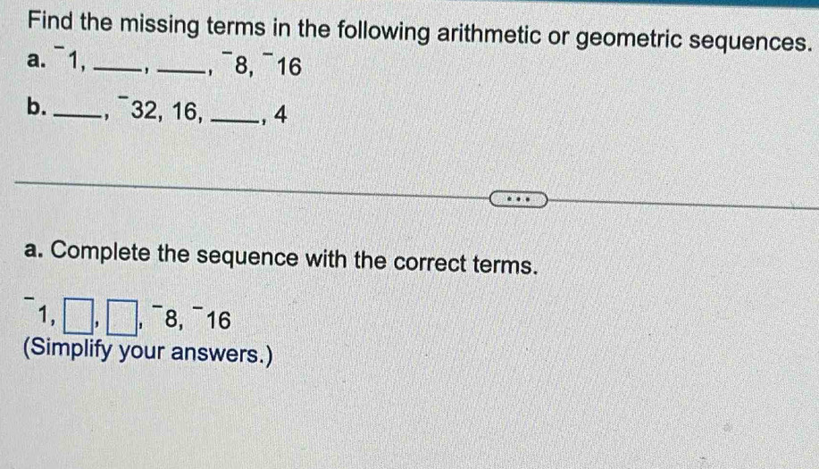 Find the missing terms in the following arithmetic or geometric sequences. 
a.¯1,_ - ,_ , ¯8, ¯16 
b._ , ¯32, 16,_ , 4
a. Complete the sequence with the correct terms. 
1 ,□ ,□ ,^-8, ^-16
(Simplify your answers.)