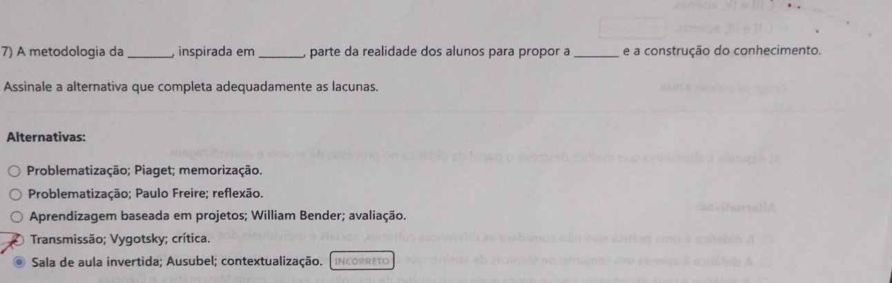 A metodologia da _, inspirada em _, parte da realidade dos alunos para propor a _e a construção do conhecimento.
Assinale a alternativa que completa adequadamente as lacunas.
Alternativas:
Problematização; Piaget; memorização.
Problematização; Paulo Freire; reflexão.
Aprendizagem baseada em projetos; William Bender; avaliação.
Transmissão; Vygotsky; crítica.
Sala de aula invertida; Ausubel; contextualização. INCORRETO