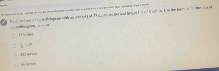 gress:
The movement of the progress bar may be uneven because questions can be worth more or less (including zero) depending on your onswer
Find the base of a parallelogram with an area (A) of 72 square inches and height (h) of 6 inches. Use the formula for the area of
a parallelogram, A=bh.
12 inches
 1/12  inch
432 inches
66 inches