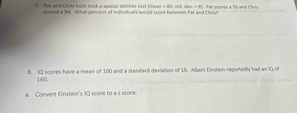 Pat and Chris both took a spatial abilities test (mean =80,std.dev.=8). Pat scores a 76 and Chris
scored a 94. What percent of individuals would score between Pat and Chris?
8、 IQ scores have a mean of 100 and a standard deviation of 16. Albert Einstein reportedly had an IQ of
160.
a. Convert Einstein’s IQ score to a z score.