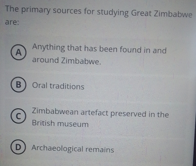 The primary sources for studying Great Zimbabwe
are:
A Anything that has been found in and
around Zimbabwe.
B Oral traditions
C
Zimbabwean artefact preserved in the
British museum
DArchaeological remains