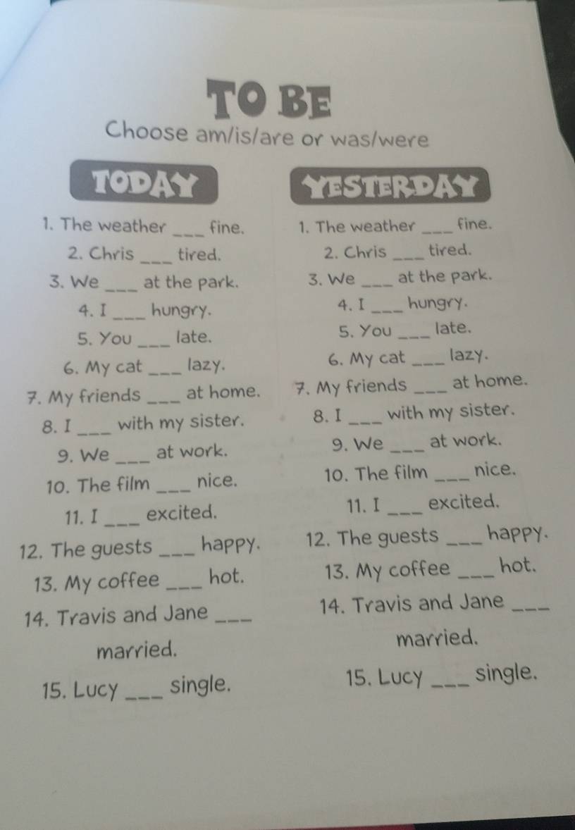 TOBE 
Choose am/is/are or was/were 
TODAY yesterday 
1. The weather _fine. 1. The weather _fine. 
2. Chris_ tired. 2. Chris _tired. 
3. We_ at the park. 3. We _at the park. 
4. I _hungry. 4. I _hungry. 
5. You _late. 5. You _late. 
6. My cat _lazy. 6. My cat _lazy. 
7. My friends _at home. 7. My friends _at home. 
8. I _with my sister. 8. I _with my sister. 
9. We _at work. 9. We _at work. 
10. The film _nice. 10. The film _nice. 
11. I_ excited. 11.I _excited. 
12. The guests _happy. 12. The guests _happy. 
13. My coffee _hot. 13. My coffee _hot. 
14. Travis and Jane _14. Travis and Jane_ 
married. married. 
15. Lucy 
15. Lucy _single. _single.