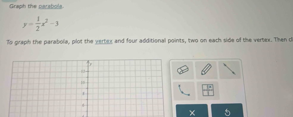 Graph the parabola.
y= 1/2 x^2-3
To graph the parabola, plot the vertex and four additional points, two on each side of the vertex. Then cl