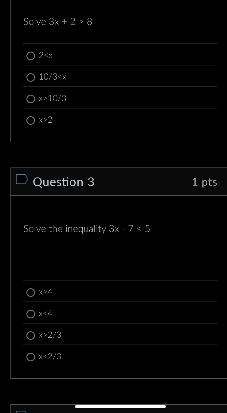 Solve 3x+2>8
2
10/3
x>10/3
x>2
Question 3 1 pts
Solve the inequality 3x-7<5</tex>
x>4
x<4</tex>
x>2/3
x<2/3