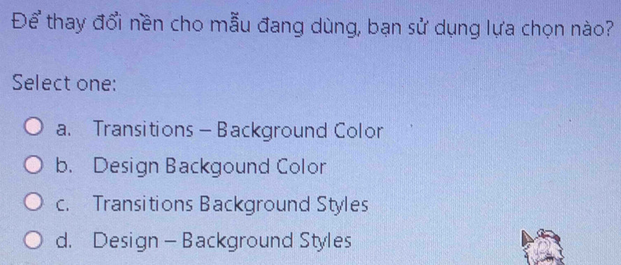 Để thay đổi nền cho mẫu đang dùng, bạn sử dụng lựa chọn nào?
Select one:
a. Transitions — Background Color
b. Design Backgound Color
c. Transitions Background Styles
d. Design - Background Styles