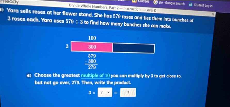 → po - Google Search a Student Log In
Tready  Divide Whole Numbers, Part 2 — Instruction — Level D
×
Yara sells roses at her flower stand. She has 579 roses and ties them into bunches of
3 roses each. Yara uses 579/ 3 to find how many bunches she can make.
Choose the greatest multiple of 10 you can multiply by 3 to get close to,
but not go over, 279. Then, write the product.
3* 2=□