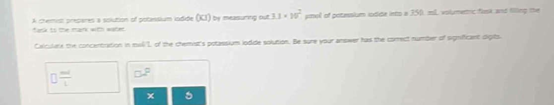 A chemist prepares a solution of potessium lodide (KI) by measuring out 3.1* 10^2 pool of potessium lodide into a 250, ml volmetric flask and filling the 
fask to the mark with water. 
Calculate the concentration in moll'L of the chemist's potassium iodide solution. Be sure your answer has the correct number of signifficant digits.
□  md/L 
x