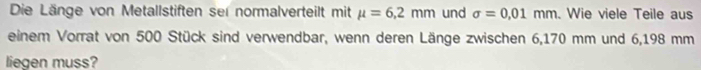 Die Länge von Metallstiften ser normalverteilt mit mu =6,2mm und sigma =0.01mm. Wie viele Teile aus 
einem Vorrat von 500 Stück sind verwendbar, wenn deren Länge zwischen 6,170 mm und 6,198 mm
liegen muss?