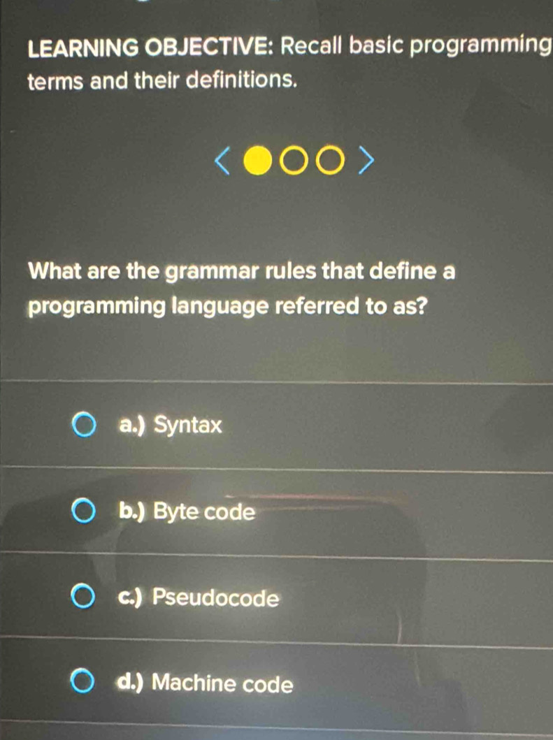 LEARNING OBJECTIVE: Recall basic programming
terms and their definitions.
What are the grammar rules that define a
programming language referred to as?
a.) Syntax
b.) Byte code
c.) Pseudocode
d.) Machine code