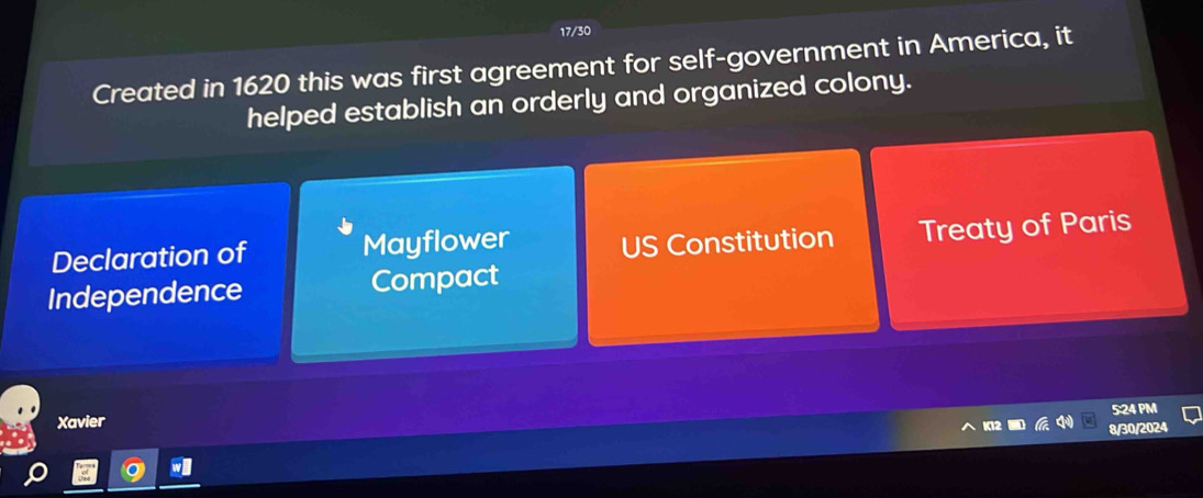 17/30
Created in 1620 this was first agreement for self-government in America, it
helped establish an orderly and organized colony.
Declaration of Mayflower US Constitution Treaty of Paris
Independence Compact
5:24 PM
Xavier
8/30/2024