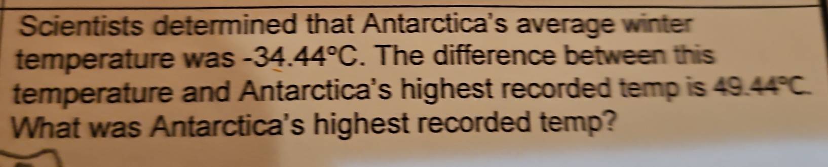 Scientists determined that Antarctica's average winter 
temperature was -34.44°C. The difference between this 
temperature and Antarctica's highest recorded temp is 49.44°C. 
What was Antarctica's highest recorded temp?