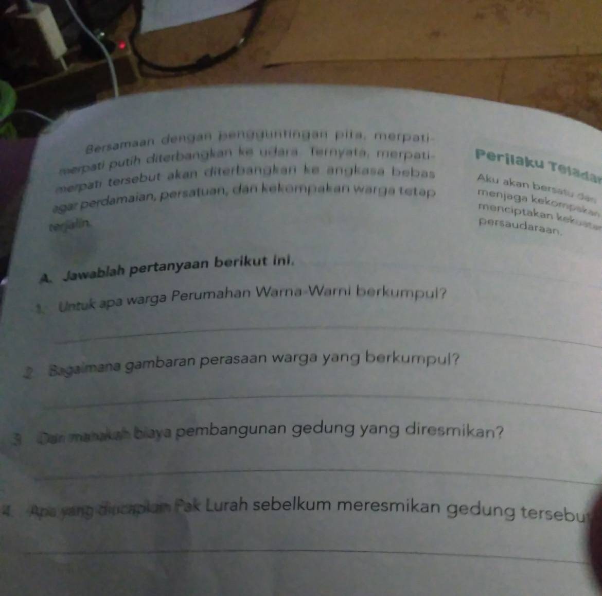 Bersamaan dengan pengguntingan pita, merpati 
merpati putih diterbangkan ke udara. Ternyata, merpati Perilaku Teladar 
merpati tersebut akan diterbängkan ke angkasa bebas . 
Aku akan bersatu dan 
agar perdamaian, persatuan, dan kekompak an warga tetap menjaga kekompakan 
menciptakan kekuste 
terjalin. persaudaraan. 
A. Jawablah pertanyaan berikut ini. 
Untuk apa warga Perumahan Warna-Warni berkumpul? 
_ 
Bagaimana gambaran perasaan warga yang berkumpul? 
_ 
3 ar matakah biaya pembangunan gedung yang diresmikan? 
_ 
4. Apa yang diucaplan Fak Lurah sebelkum meresmikan gedung tersebut 
_