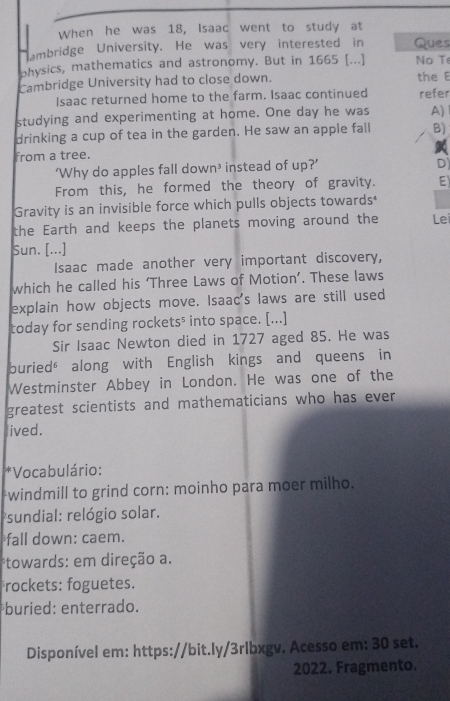 When he was 18, Isaac went to study at
mbridge University. He was very interested in Ques
physics, mathematics and astronomy. But in 1665 [...] No Te
Cambridge University had to close down. the E
Isaac returned home to the farm. Isaac continued refer
studying and experimenting at home. One day he was A)
drinking a cup of tea in the garden. He saw an apple fall B)
from a tree.
‘Why do apples fall dow n^3 instead of up?'
D
From this, he formed the theory of gravity. E
Gravity is an invisible force which pulls objects towards
the Earth and keeps the planets moving around the Lei
Sun. [...]
Isaac made another very important discovery,
which he called his ‘Three Laws of Motion’. These laws
explain how objects move. Isaac's laws are still used
today for sending rockets⁵ into space. [...]
Sir Isaac Newton died in 1727 aged 85. He was
buried" along with English kings and queens in
Westminster Abbey in London. He was one of the
greatest scientists and mathematicians who has ever
ived.
*Vocabulário:
windmill to grind corn: moinho para moer milho.
sundial: relógio solar.
fall down: caem.
*towards: em direção a.
rockets: foguetes.
*buried: enterrado.
Disponível em: https://bit.ly/3rlbxgv. Acesso em: 30 set.
2022. Fragmento.