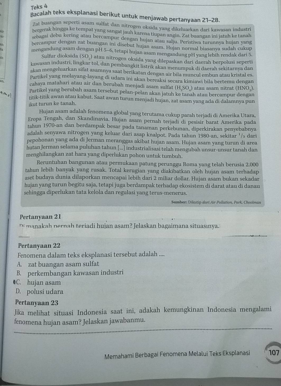 Teks 4
_
Bacalah teks eksplanasi berikut untuk menjawab pertanyaan 21-28.
Zat buangan seperti asam sulfat dan nitrogen oksida yang dikeluarkan dari kawasan industri
tn
bergerak hingga ke tempat yang sangat jauh karena tiupan angin. Zat buangan ini jatuh ke tanah
Ar sebagai debu kering atau bercampur dengan hujan atau salju. Peristiwa turunnya hujan yang
an
bercampur dengan zat buangan ini disebut hujan asam. Hujan normal biasanya sudah cukup
mengandung asam dengan pH 5-6, tetapi hujan asam mengandung pH yang lebih rendak dari 5.
in
Sulfur dioksida (SO₄) atau nitrogen oksida yang dilepaskan dari daerah berpolusi seperti
kawasan industri, lingkar tol, dan pembangkit listrik akan menumpuk di daerah sekitarnya dan
akan mengeluarkan sifat asamnya saat berikatan dengan air bila muncul embun atau kristal es.
Partikel yang melayang-layang di udara ini akan bereaksi secara kimiawi bila bertemu dengan
in cahaya matahari atau air dan berubah menjadi asam sulfat (H_2SO_4) atau asam nitrat ( HNO_3).
Partikel yang berubah asam tersebut pelan-pelan akan jatuh ke tanah atau bercampur dengan
1 
titik-titik awan atau kabut. Saat awan turun menjadi hujan, zat asam yang ada di dalamnya pun
ikut turun ke tanah.
Hujan asam adalah fenomena global yang terutama cukup parah terjadi di Amerika Utara,
Eropa Tengah, dan Skandinavia. Hujan asam pernah terjadi di pesisir barat Amerika pada
tahun 1970-an dan berdampak besar pada tanaman perkebunan, diperkirakan penyebabnya
adalah senyawa nitrogen yang keluar dari asap knalpot. Pada tahun 1980-an, sekitar '/₃ dari
pepohonan yang ada di Jerman meranggas akibat hujan asam. Hujan asam yang turun di area
hutan Jerman selama puluhan tahun [...] industrialisasi telah mengubah unsur-unsur tanah dan
menghilangkan zat hara yang diperlukan pohon untuk tumbuh.
Reruntuhan bangunan atau permukaan patung perunggu Roma yang telah berusia 2.000
tahun lebih banyak yang rusak. Total kerugian yang diakibatkan oleh hujan asam terhadap
aset budaya dunia dilaporkan mencapai lebih dari 2 miliar dollar. Hujan asam bukan sekadar
hujan yang turun begitu saja, tetapi juga berdampak terhadap ekosistem di darat atau di danau
sehingga diperlukan tata kelola dan regulasi yang terus-menerus.
Sumber: Dikutip dari Air Pollution, Park, Cheolman
Pertanyaan 21
Di manakah pernah teriadi hujan asam? Jelaskan bagaimana situasınya.
_
Pertanyaan 22
Fenomena dalam teks eksplanasi tersebut adalah ....
A. zat buangan asam sulfat
B. perkembangan kawasan industri
●C. hujan asam
D. polusi udara
Pertanyaan 23
Jika melihat situasi Indonesia saat ini, adakah kemungkinan Indonesia mengalami
_
fenomena hujan asam? Jelaskan jawabanmu.
Memahami Berbagai Fenomena Melalui Teks Eksplanasi 107