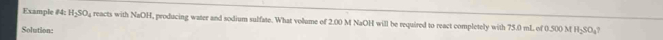 Example #4: H_2SO_4 reacts with NaOH, producing water and sodium sulfate. What volume of 2.00 M NaOH will be required to react completely with 75.0 mL of 0.500 M H_2SO_4
Solution: