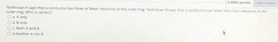 oute' ring. Who is carrec)) lechrvcan A says that a conducter has three or fewer electrers in the outer rag, Techsican ill says that a conductor has fwer than four elections in the Lascs points
a. A only
c. Illoth A and B h Ranly