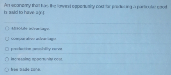 An economy that has the lowest opportunity cost for producing a particular good
is said to have a(n)
absolute advantage.
comparative advantage.
production possibility curve.
increasing opportunity cost.
free trade zone.