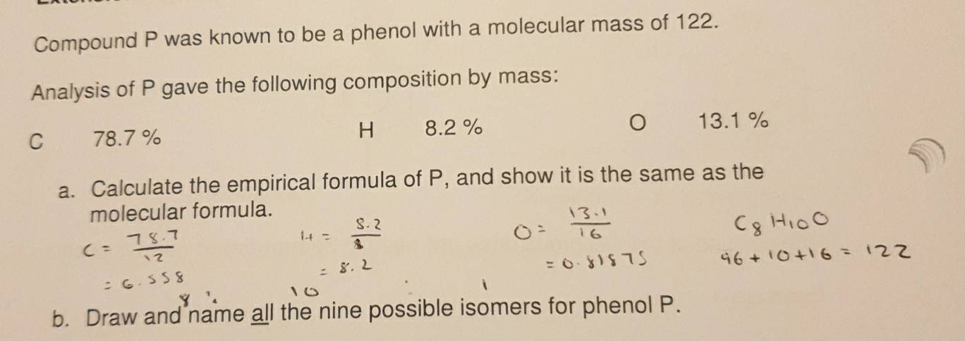 Compound P was known to be a phenol with a molecular mass of 122. 
Analysis of P gave the following composition by mass: 
H 
C 78.7% 8.2 % 13.1 %
a. Calculate the empirical formula of P, and show it is the same as the 
molecular formula. 
b. Draw and name all the nine possible isomers for phenol P.