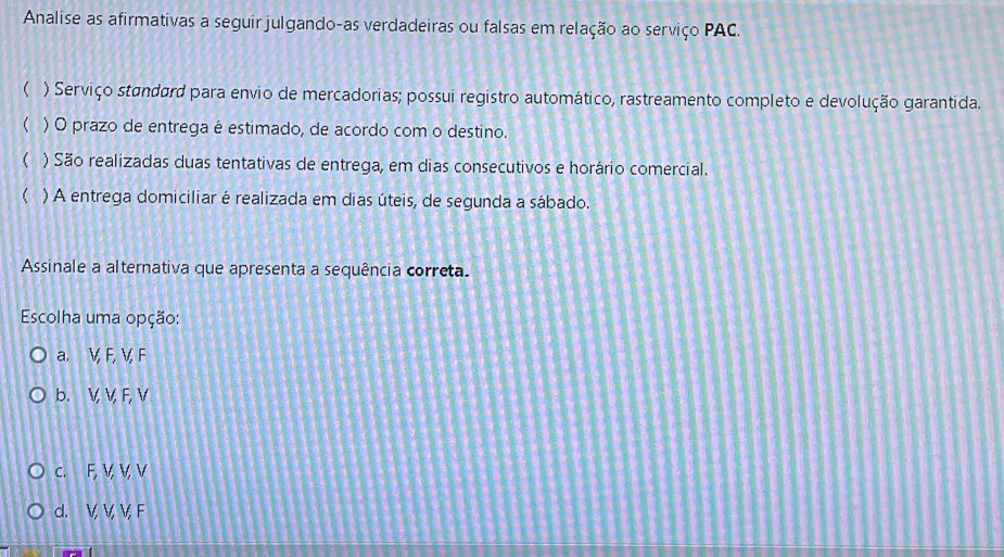 Analise as afirmativas a seguir julgando-as verdadeiras ou falsas em relação ao serviço PAC.
( ) Serviço standard para envio de mercadorias; possui registro automático, rastreamento completo e devolução garantida.
) O prazo de entrega é estimado, de acordo com o destino.
 ) São realizadas duas tentativas de entrega, em dias consecutivos e horário comercial.
( ) A entrega domiciliar é realizada em dias úteis, de segunda a sábado.
Assinale a alternativa que apresenta a sequência correta.
Escolha uma opção:
a. V, F, V, F
b. V, V, F, V
c. F, V V, V
d. V, V, V, F