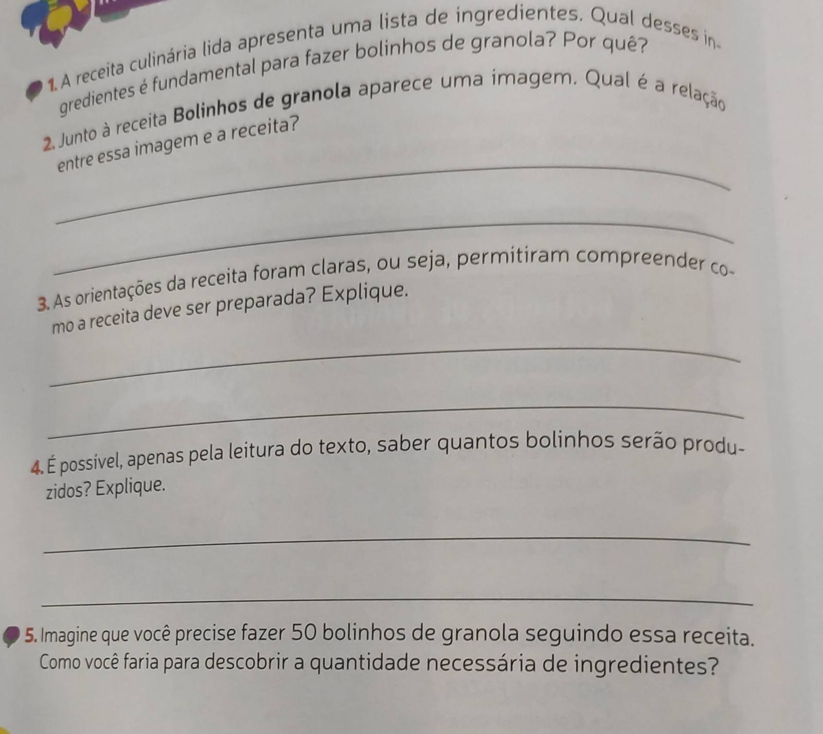 A receita culinária lida apresenta uma lista de ingredientes. Qual desses in 
gredientes é fundamental para fazer bolinhos de granola? Por quê? 
2. Junto à receita Bolinhos de granola aparece uma imagem. Qual é a relação 
_ 
entre essa imagem e a receita? 
_ 
3. As orientações da receita foram claras, ou seja, permitiram compreender co- 
_ 
mo a receita deve ser preparada? Explique. 
_ 
4. É possível, apenas pela leitura do texto, saber quantos bolinhos serão produ- 
zidos? Explique. 
_ 
_ 
5. Imagine que você precise fazer 50 bolinhos de granola seguindo essa receita. 
Como você faria para descobrir a quantidade necessária de ingredientes?