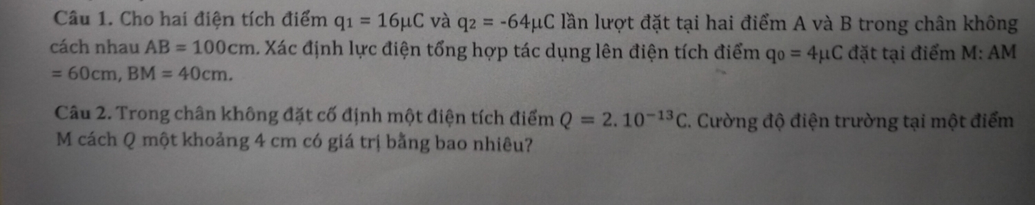 Cho hai điện tích điểm q_1=16mu C và q_2=-64mu C lần lượt đặt tại hai điểm A và B trong chân không 
cách nhau AB=100cm. Xác định lực điện tổng hợp tác dụng lên điện tích điểm q_0=4 đặt tại điểm M: AM
=60cm, BM=40cm. 
Câu 2. Trong chân không đặt cố định một điện tích điểm Q=2.10^(-13)C.. Cường độ điện trường tại một điểm 
M cách Q một khoảng 4 cm có giá trị bằng bao nhiêu?