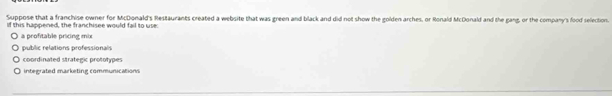 Suppose that a franchise owner for McDonald's Restaurants created a website that was green and black and did not show the golden arches, or Ronald McDonald and the gang, or the company's food selection.
If this happened, the franchisee would fail to use:
a profitable pricing mix
public relations professionals
coordinated strategic prototypes
integrated marketing communications