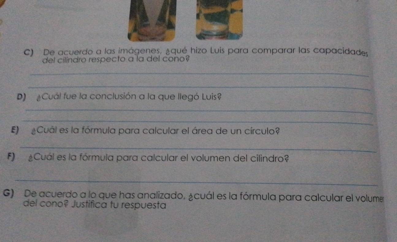 De acuerdo a las imágenes, ¿qué hizo Luis para comparar las capacidades 
del cilindro respecto a la del cono? 
_ 
_ 
D) ¿Cuál fue la conclusión a la que llegó Luis? 
_ 
_ 
E ¿Cuál es la fórmula para calcular el área de un círculo? 
_ 
F) ¿Cuál es la fórmula para calcular el volumen del cilindro? 
_ 
G) De acuerdo a lo que has analizado, ¿cuál es la fórmula para calcular el volume 
del cono? Justifica tu respuesta