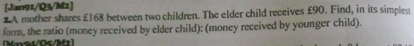 [Jan91/Q3/M2] 
2A mother shares £168 between two children. The elder child receives £90. Find, in its simplest 
form, the ratio (money received by elder child): (money received by younger child). 
Mava4/05/M2]