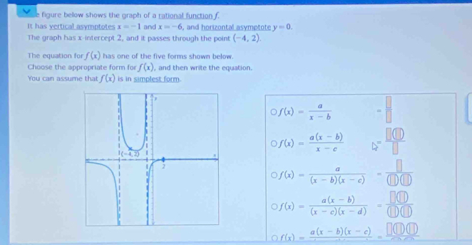 figure below shows the graph of a rational function f
It has vertical asymptotes x=-1 and x=-6 , and horizontal asymptote y=0.
The graph has x-intercept 2, and it passes through the point (-4,2).
The equation for f(x) has one of the five forms shown below.
Choose the appropriate form for f(x) , and then write the equation.
You can assume that f(x) is in simplest form.
f(x)= a/x-b  = □ /□  
f(x)= (a(x-b))/x-c  □ = □ (□ )/□  
f(x)= a/(x-b)(x-c) = □ /(□ )(□ ) 
f(x)= (a(x-b))/(x-c)(x-d) = □ (□ )/(□ )(□ ) 
a f(x)=frac a(x-b)(x-c)-3=frac □ x=frac □ (□ )(□ )